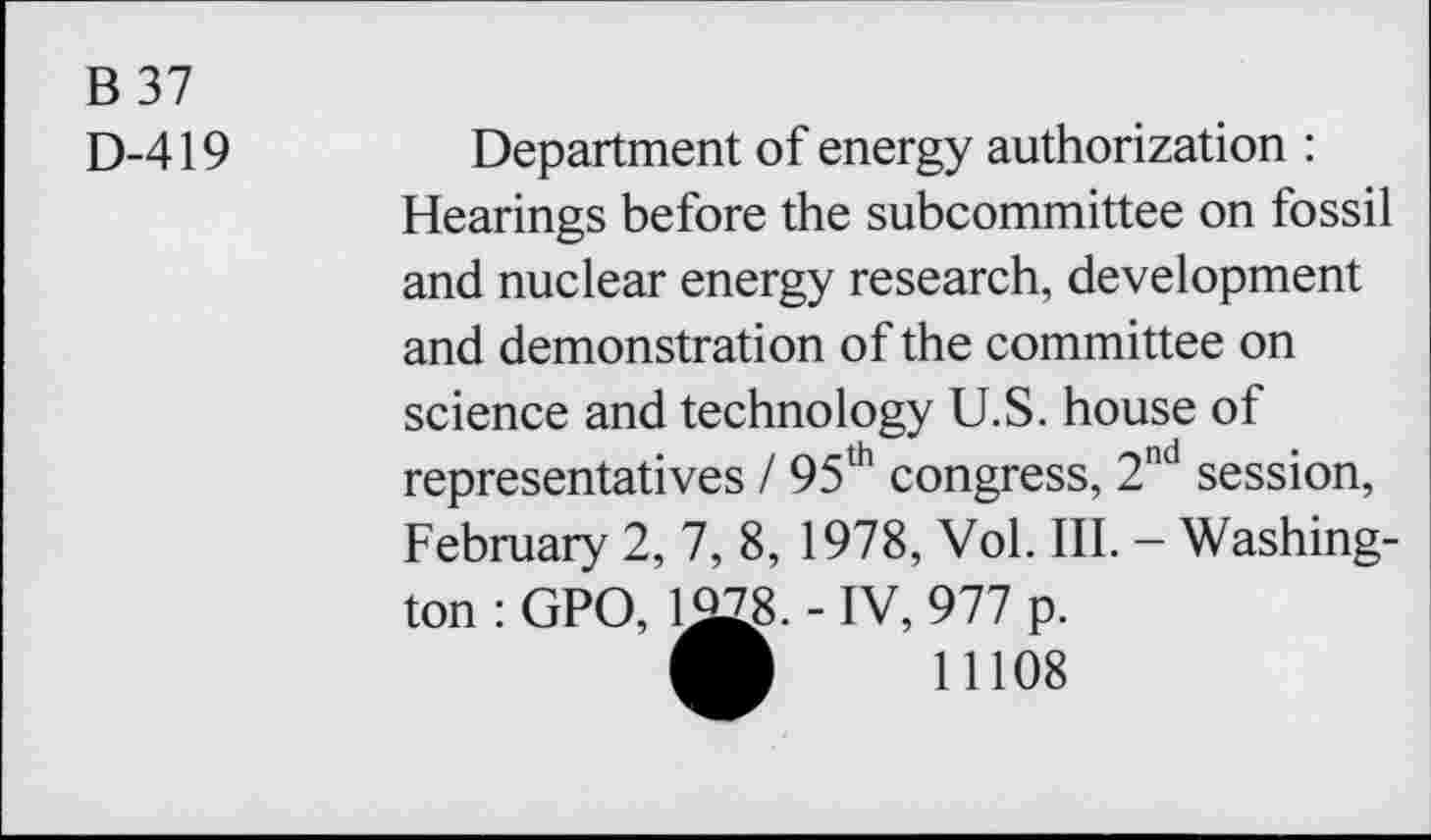 ﻿B37
D-419
Department of energy authorization : Hearings before the subcommittee on fossil and nuclear energy research, development and demonstration of the committee on science and technology U.S. house of representatives / 95th congress, 2nd session, February 2, 7, 8, 1978, Vol. III. - Washington : GPO, 1^8. - IV, 977 p.
O 11108